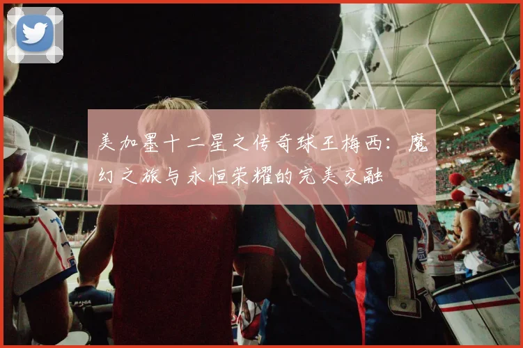 美加墨十二星之传奇球王梅西：魔幻之旅与永恒荣耀的完美交融