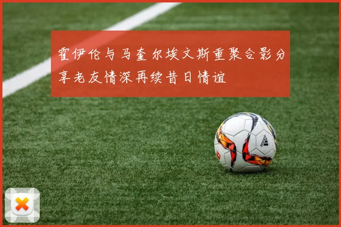 霍伊伦与马奎尔埃文斯重聚合影分享老友情深再续昔日情谊