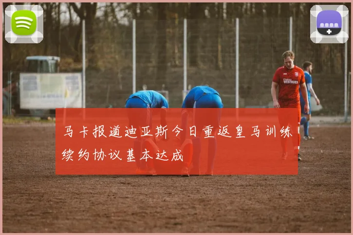 马卡报道迪亚斯今日重返皇马训练续约协议基本达成