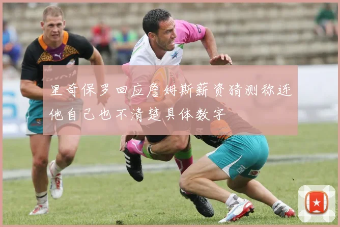 里奇保罗回应詹姆斯薪资猜测称连他自己也不清楚具体数字
