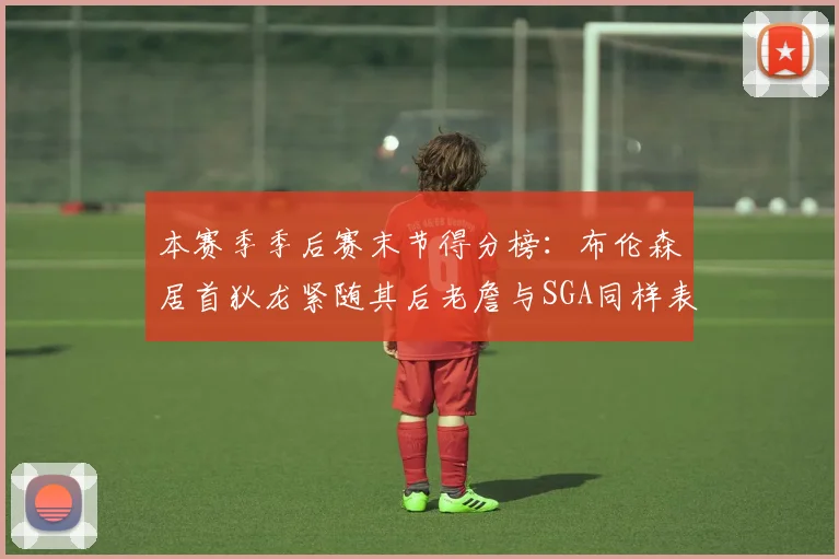 本赛季季后赛末节得分榜：布伦森居首狄龙紧随其后老詹与SGA同样表现出色