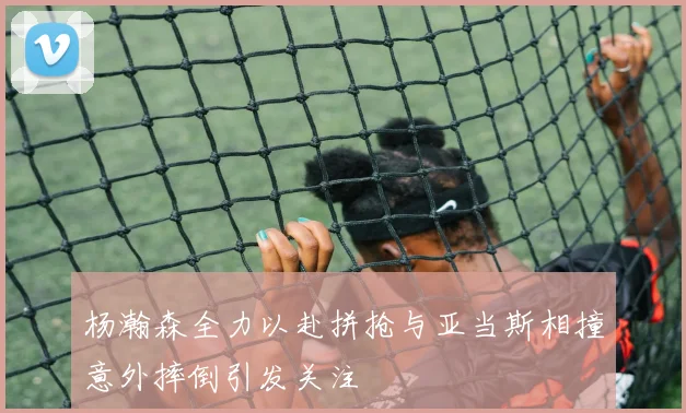 杨瀚森全力以赴拼抢与亚当斯相撞意外摔倒引发关注