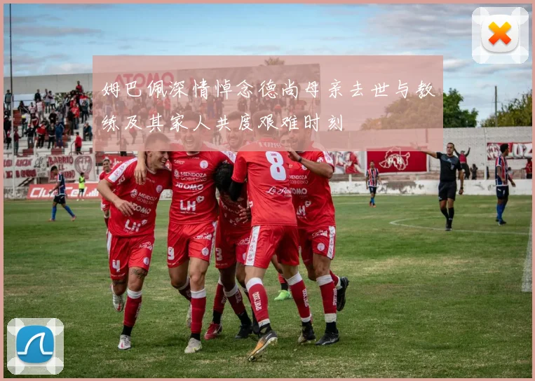 姆巴佩深情悼念德尚母亲去世与教练及其家人共度艰难时刻
