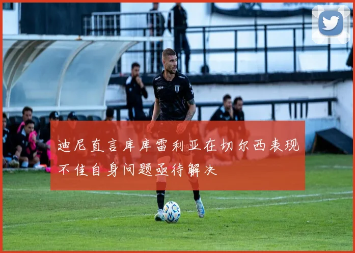 迪尼直言库库雷利亚在切尔西表现不佳自身问题亟待解决