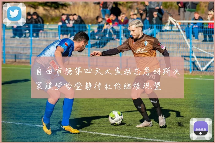自由市场第四天大鱼动态詹姆斯决策追梦哈登静待杜伦继续观望