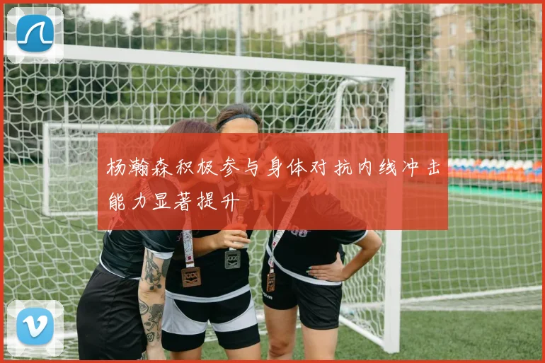 杨瀚森积极参与身体对抗内线冲击能力显著提升