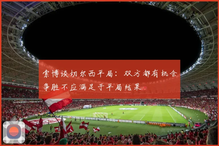 索博谈切尔西平局：双方都有机会争胜不应满足于平局结果