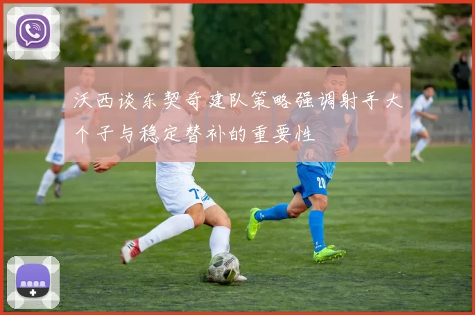 沃西谈东契奇建队策略强调射手大个子与稳定替补的重要性