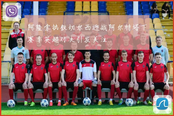 阿隆索执教切尔西迎战阿尔特塔下赛季英超对决引发关注