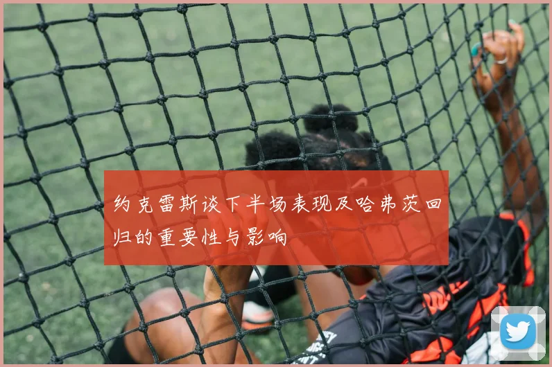 约克雷斯谈下半场表现及哈弗茨回归的重要性与影响