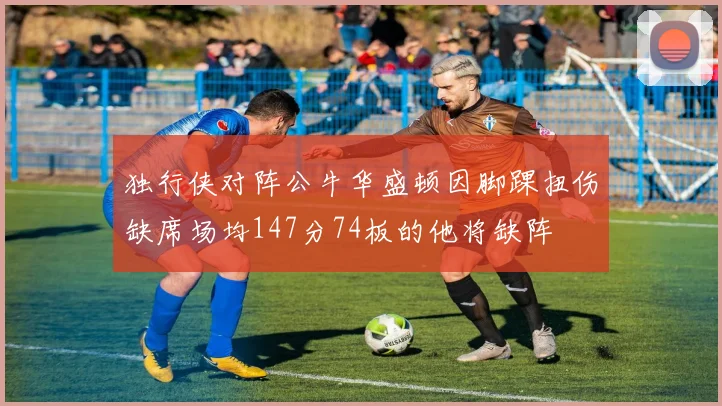 独行侠对阵公牛华盛顿因脚踝扭伤缺席场均147分74板的他将缺阵