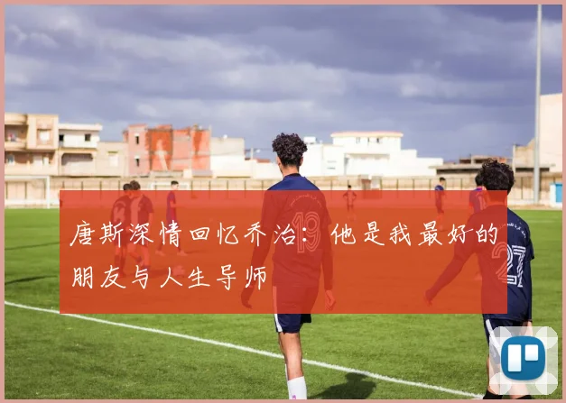 唐斯深情回忆乔治：他是我最好的朋友与人生导师