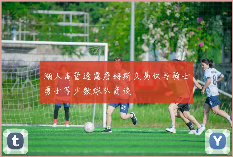 湖人高管透露詹姆斯交易仅与骑士勇士等少数球队商谈